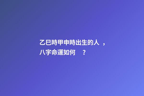乙巳時甲申時出生的人，八字命運如何？